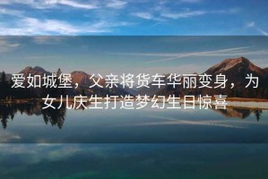 愛(ài)如城堡，父親將貨車(chē)華麗變身，為女兒慶生打造夢(mèng)幻生日驚喜