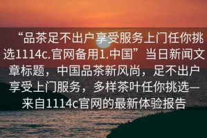 “品茶足不出戶享受服務(wù)上門(mén)任你挑選1114c.官網(wǎng)備用1.中國(guó)”當(dāng)日新聞文章標(biāo)題，中國(guó)品茶新風(fēng)尚，足不出戶享受上門(mén)服務(wù)，多樣茶葉任你挑選—來(lái)自1114c官網(wǎng)的最新體驗(yàn)報(bào)告