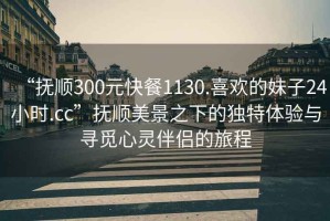 “撫順300元快餐1130.喜歡的妹子24小時.cc”撫順美景之下的獨特體驗與尋覓心靈伴侶的旅程