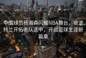 中國球員楊瀚森閃耀NBA舞臺，被波特蘭開拓者隊選中，開啟籃球生涯新篇章