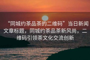 “同城約茶品茶的二維碼”當日新聞文章標題，同城約茶品茶新風尚，二維碼引領茶文化交流創新