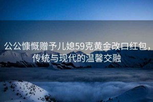公公慷慨贈(zèng)予兒媳59克黃金改口紅包，傳統(tǒng)與現(xiàn)代的溫馨交融