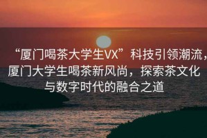 “廈門喝茶大學生VX”科技引領潮流，廈門大學生喝茶新風尚，探索茶文化與數字時代的融合之道