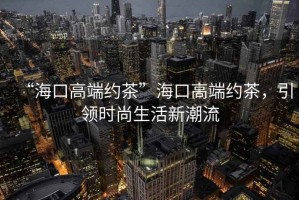 “海口高端約茶”海口高端約茶，引領(lǐng)時(shí)尚生活新潮流