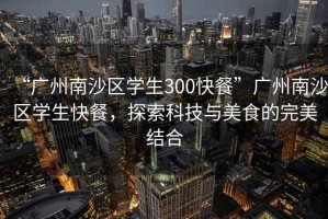“廣州南沙區(qū)學(xué)生300快餐”廣州南沙區(qū)學(xué)生快餐，探索科技與美食的完美結(jié)合