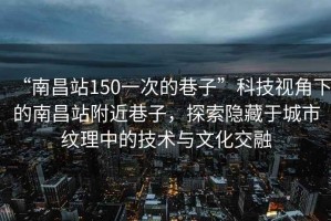 “南昌站150一次的巷子”科技視角下的南昌站附近巷子，探索隱藏于城市紋理中的技術(shù)與文化交融