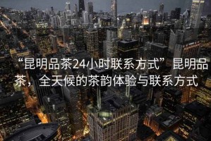 “昆明品茶24小時聯系方式”昆明品茶，全天候的茶韻體驗與聯系方式