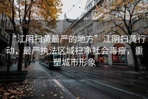 “江陰掃黃最嚴的地方”江陰掃黃行動，最嚴執法區域掃凈社會毒瘤，重塑城市形象