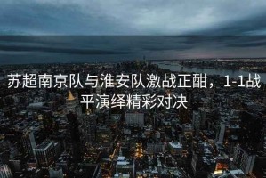 蘇超南京隊與淮安隊激戰正酣，1-1戰平演繹精彩對決