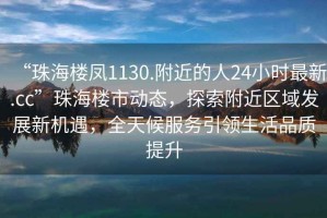 “珠海樓鳳1130.附近的人24小時最新.cc”珠海樓市動態，探索附近區域發展新機遇，全天候服務引領生活品質提升