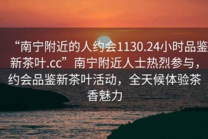 “南寧附近的人約會1130.24小時品鑒新茶葉.cc”南寧附近人士熱烈參與，約會品鑒新茶葉活動，全天候體驗茶香魅力