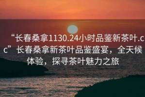 “長春桑拿1130.24小時品鑒新茶葉.cc”長春桑拿新茶葉品鑒盛宴，全天候體驗，探尋茶葉魅力之旅