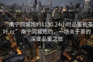 “南寧同城炮約1130.24小時(shí)品鑒新茶葉.cc”南寧同城炮約，一場關(guān)于茶的深度品鑒之旅