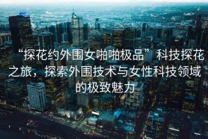 “探花約外圍女啪啪極品”科技探花之旅，探索外圍技術與女性科技領域的極致魅力