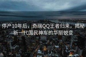 停產10年后，奇瑞QQ王者歸來，揭秘新一代國民神車的華麗蛻變