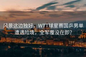風景這邊獨好，WTT球星賽國乒男單遭遇險境，全軍覆沒在即？