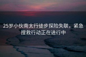 25歲小伙南太行徒步探險失聯，緊急搜救行動正在進行中
