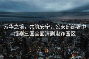 芳華之境，共筑安寧，公安部部署中緬泰三國全面清剿電詐園區