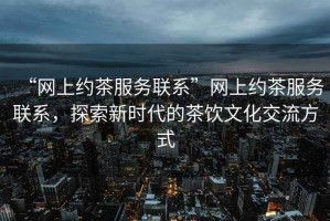 “網上約茶服務聯系”網上約茶服務聯系，探索新時代的茶飲文化交流方式