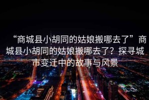 “商城縣小胡同的姑娘搬哪去了”商城縣小胡同的姑娘搬哪去了？探尋城市變遷中的故事與風景