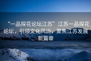 “一品探花論壇江蘇”江蘇一品探花論壇，引領文化風尚，聚焦江蘇發展新篇章