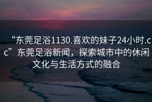 “東莞足浴1130.喜歡的妹子24小時(shí).cc”東莞足浴新聞，探索城市中的休閑文化與生活方式的融合