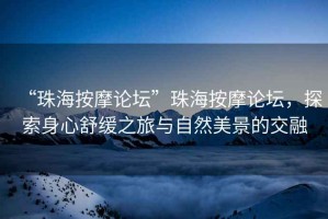 “珠海按摩論壇”珠海按摩論壇，探索身心舒緩之旅與自然美景的交融