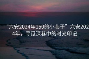 “六安2024年150的小巷子”六安2024年，尋覓深巷中的時光印記