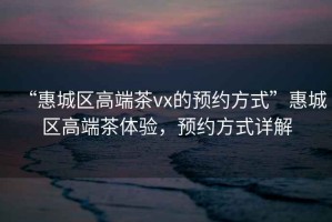 “惠城區(qū)高端茶vx的預(yù)約方式”惠城區(qū)高端茶體驗(yàn)，預(yù)約方式詳解