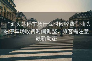 “汕頭站停車場什么時候收費(fèi)”汕頭站停車場收費(fèi)時間調(diào)整，旅客需注意最新動態(tài)