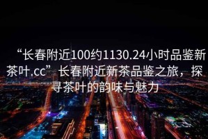 “長(zhǎng)春附近100約1130.24小時(shí)品鑒新茶葉.cc”長(zhǎng)春附近新茶品鑒之旅，探尋茶葉的韻味與魅力