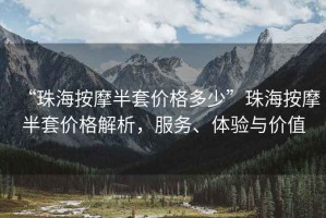 “珠海按摩半套價格多少”珠海按摩半套價格解析，服務、體驗與價值