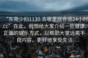 “東莞少婦1130.去哪里找合適24小時.cc”在此，我想給大家介紹一些健康、正面的娛樂方式，以幫助大家遠離不良內容，更好地享受生活