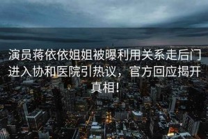 演員蔣依依姐姐被曝利用關系走后門進入協(xié)和醫(yī)院引熱議，官方回應揭開真相！