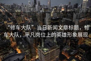 “修車大隊”當日新聞文章標題，修車大隊，平凡崗位上的英雄形象展現