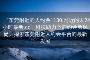 “東莞附近的人約會1130.附近的人24小時最新.cc”科技助力下的約會新風尚，探索東莞附近人約會平臺的最新發展