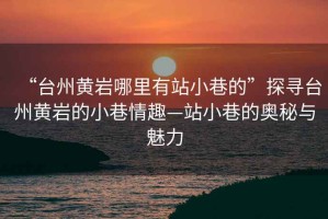 “臺州黃巖哪里有站小巷的”探尋臺州黃巖的小巷情趣—站小巷的奧秘與魅力