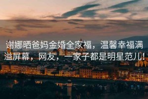 謝娜曬爸媽金婚全家福，溫馨幸福滿溢屏幕，網友，一家子都是明星范兒！