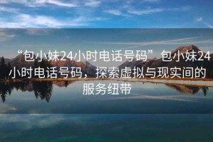“包小妹24小時電話號碼”包小妹24小時電話號碼，探索虛擬與現實間的服務紐帶