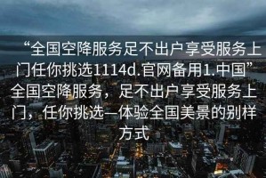“全國空降服務足不出戶享受服務上門任你挑選1114d.官網備用1.中國”全國空降服務，足不出戶享受服務上門，任你挑選—體驗全國美景的別樣方式