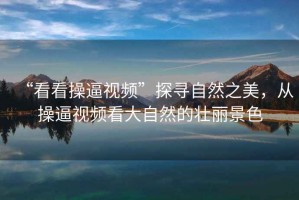 “看看操逼視頻”探尋自然之美，從操逼視頻看大自然的壯麗景色