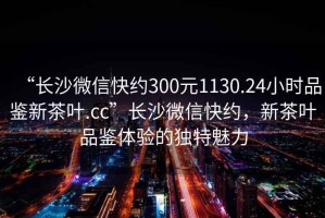 “長沙微信快約300元1130.24小時品鑒新茶葉.cc”長沙微信快約，新茶葉品鑒體驗的獨特魅力