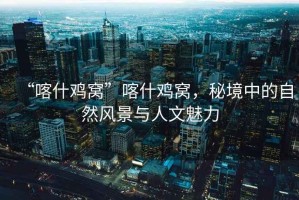 “喀什雞窩”喀什雞窩，秘境中的自然風景與人文魅力