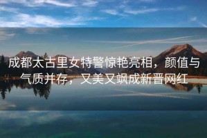 成都太古里女特警驚艷亮相，顏值與氣質并存，又美又颯成新晉網紅