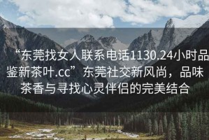 “東莞找女人聯(lián)系電話1130.24小時品鑒新茶葉.cc”東莞社交新風(fēng)尚，品味茶香與尋找心靈伴侶的完美結(jié)合
