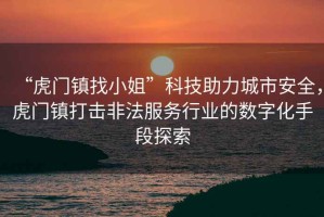 “虎門鎮找小姐”科技助力城市安全，虎門鎮打擊非法服務行業的數字化手段探索