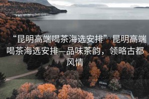 “昆明高端喝茶海選安排”昆明高端喝茶海選安排—品味茶韻，領略古都風情