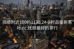 撫順附近100約1130.24小時品鑒新茶葉.cc:撫順最好的茶行