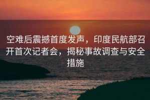 空難后震撼首度發(fā)聲，印度民航部召開首次記者會，揭秘事故調(diào)查與安全措施