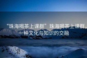 “珠海喝茶上課群”珠海喝茶上課群，一種文化與知識的交融